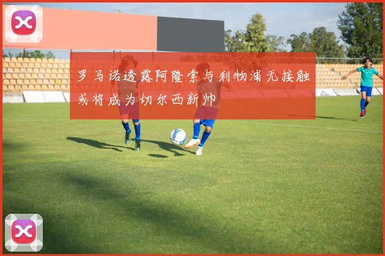 罗马诺透露阿隆索与利物浦无接触或将成为切尔西新帅