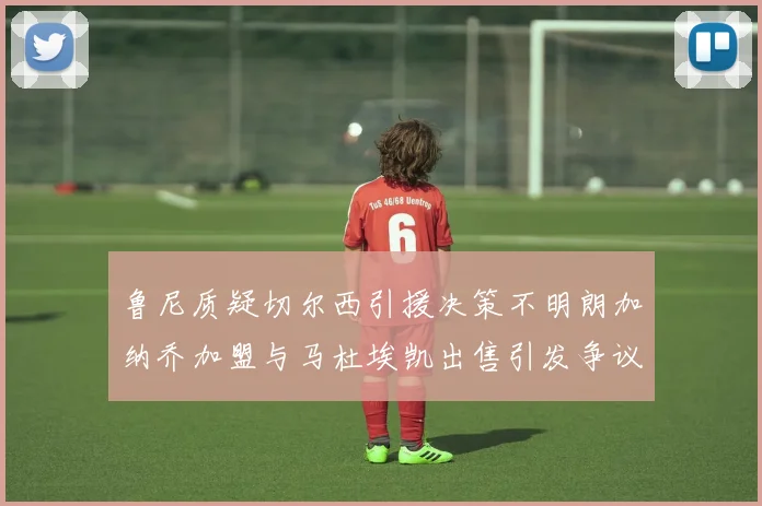 鲁尼质疑切尔西引援决策不明朗加纳乔加盟与马杜埃凯出售引发争议