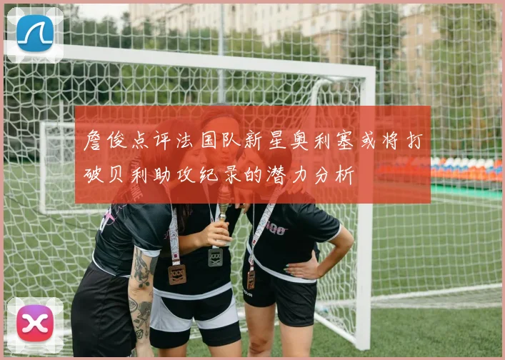 詹俊点评法国队新星奥利塞或将打破贝利助攻纪录的潜力分析