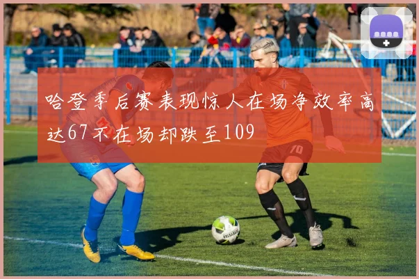 哈登季后赛表现惊人在场净效率高达67不在场却跌至109