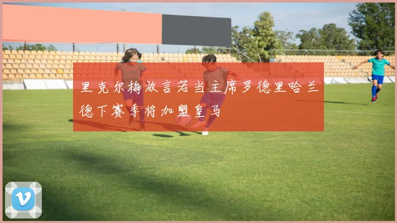 里克尔梅放言若当主席罗德里哈兰德下赛季将加盟皇马