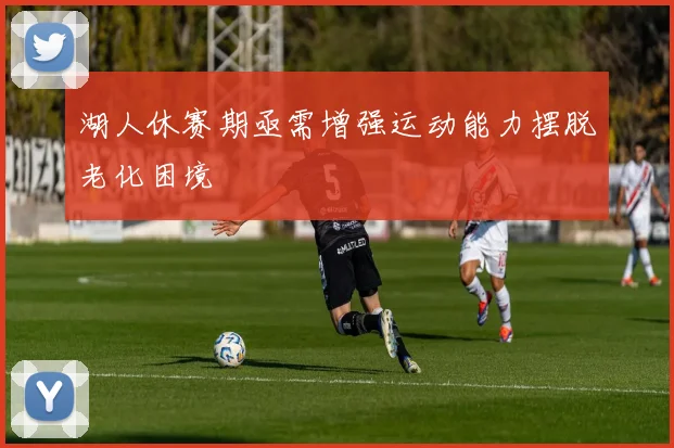 湖人休赛期亟需增强运动能力摆脱老化困境