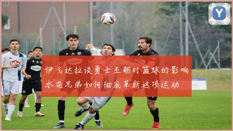 伊戈达拉谈勇士王朝对篮球的影响水花兄弟如何彻底革新这项运动