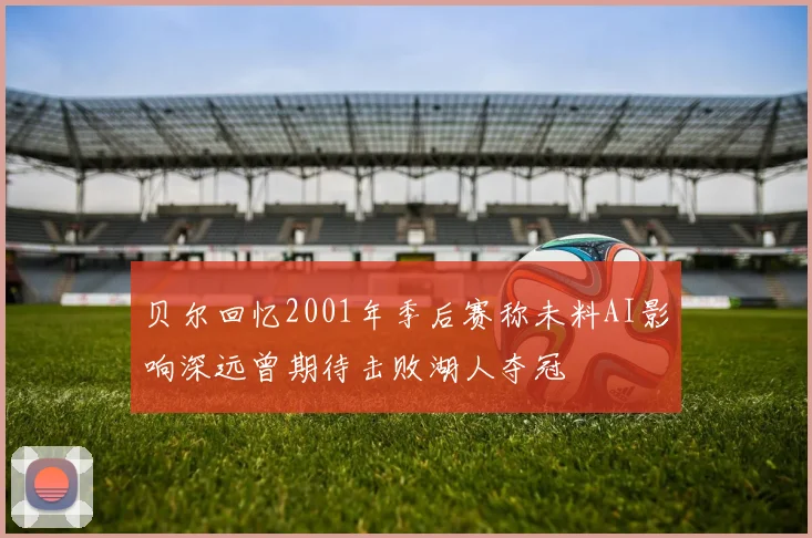 贝尔回忆2001年季后赛称未料AI影响深远曾期待击败湖人夺冠