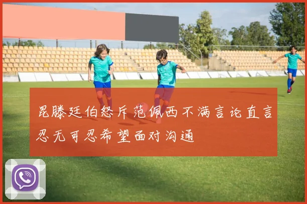 昆滕廷伯怒斥范佩西不满言论直言忍无可忍希望面对沟通