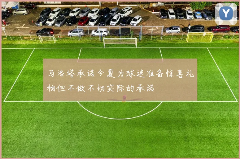 马洛塔承诺今夏为球迷准备惊喜礼物但不做不切实际的承诺