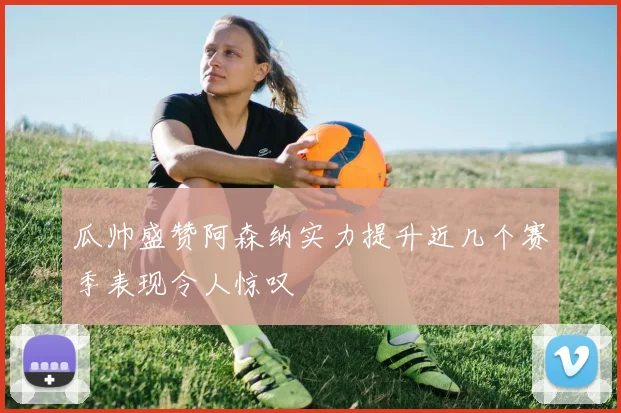 瓜帅盛赞阿森纳实力提升近几个赛季表现令人惊叹