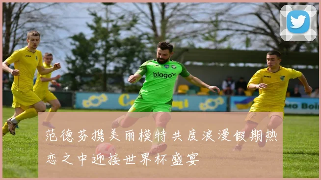 范德芬携美丽模特共度浪漫假期热恋之中迎接世界杯盛宴