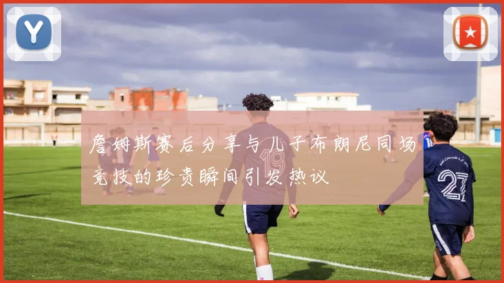 詹姆斯赛后分享与儿子布朗尼同场竞技的珍贵瞬间引发热议