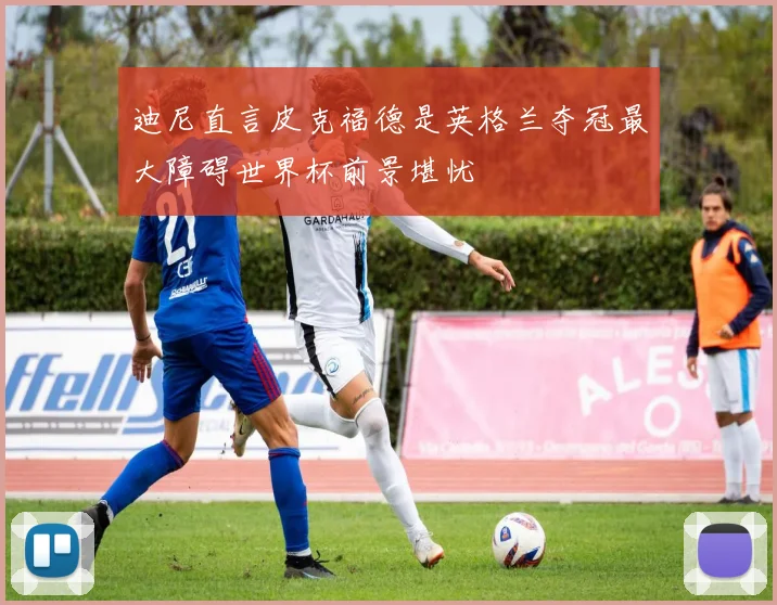 迪尼直言皮克福德是英格兰夺冠最大障碍世界杯前景堪忧