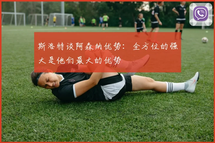斯洛特谈阿森纳优势：全方位的强大是他们最大的优势
