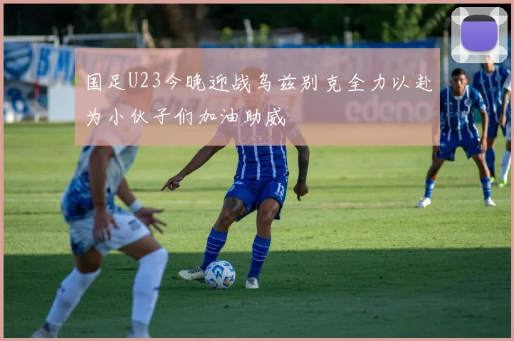 国足U23今晚迎战乌兹别克全力以赴为小伙子们加油助威