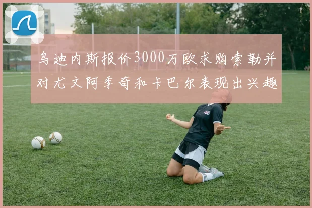 乌迪内斯报价3000万欧求购索勒并对尤文阿季奇和卡巴尔表现出兴趣