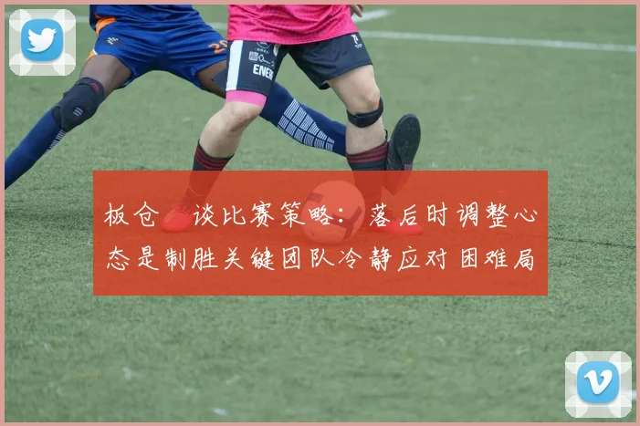 板仓滉谈比赛策略：落后时调整心态是制胜关键团队冷静应对困难局面